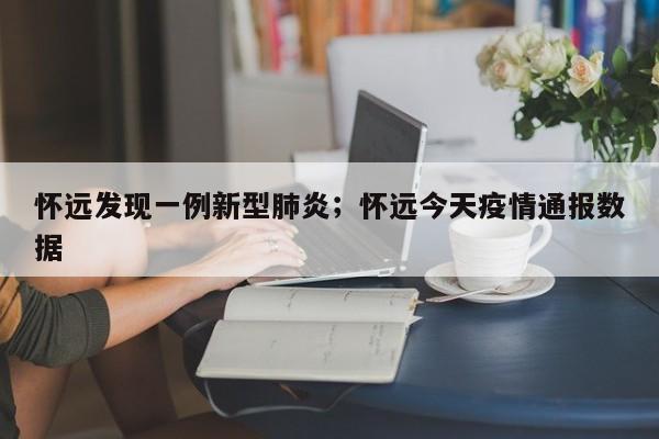 怀远发现一例新型肺炎；怀远今天疫情通报数据