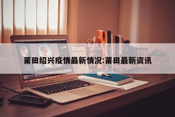 莆田绍兴疫情最新情况:莆田最新资讯