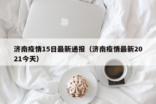 济南疫情15日最新通报（济南疫情最新2021今天）