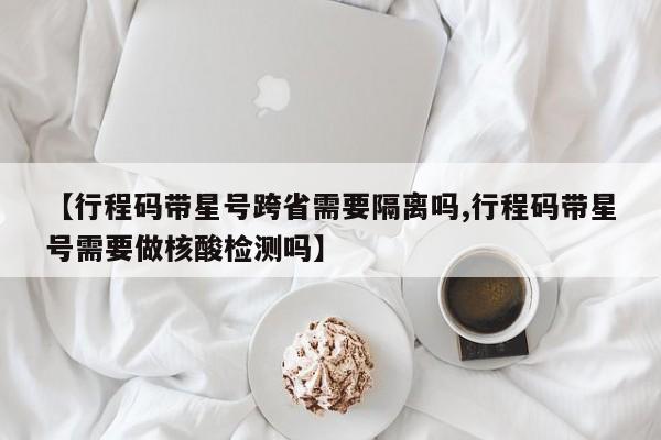 【行程码带星号跨省需要隔离吗,行程码带星号需要做核酸检测吗】