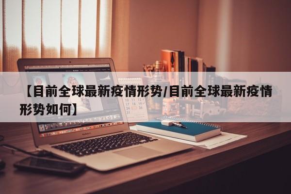 【目前全球最新疫情形势/目前全球最新疫情形势如何】