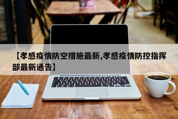 【孝感疫情防空措施最新,孝感疫情防控指挥部最新通告】