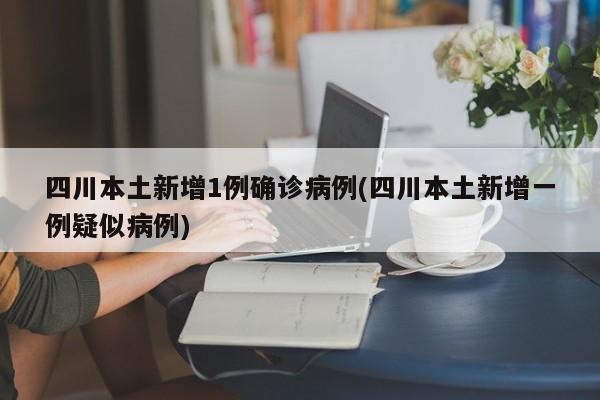 四川本土新增1例确诊病例(四川本土新增一例疑似病例)