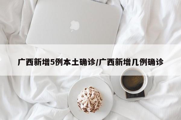 广西新增5例本土确诊/广西新增几例确诊