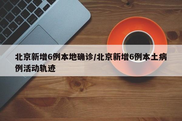 北京新增6例本地确诊/北京新增6例本土病例活动轨迹