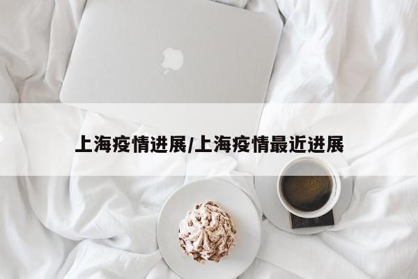 上海疫情进展/上海疫情最近进展