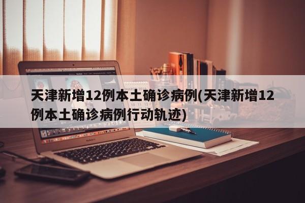 天津新增12例本土确诊病例(天津新增12例本土确诊病例行动轨迹)