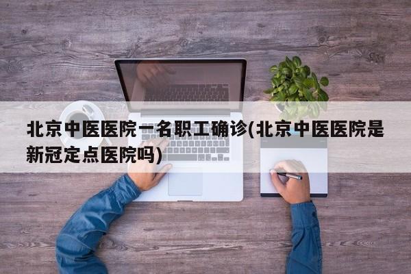 北京中医医院一名职工确诊(北京中医医院是新冠定点医院吗)
