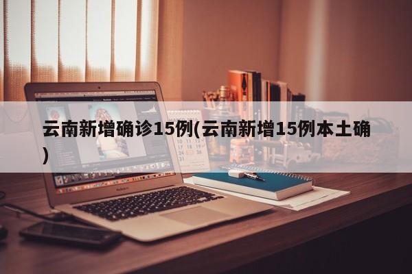 云南新增确诊15例(云南新增15例本土确)